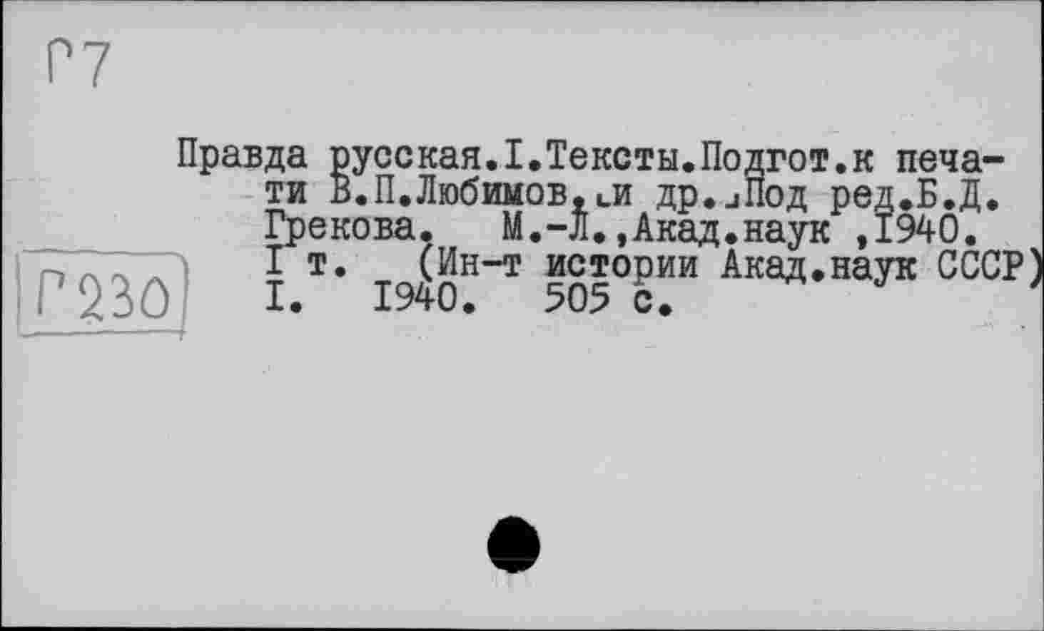 ﻿Г7
mo
Правда русская.I.Тексты.Подгот.к печати В.П.Любимов,ии др.иПод ред.Б.Д. Грекова.	М.-Л.,Акад.наук ,1940.
I т. (Ин-т истории Акад.наук СССР I. 1940.	505 с.